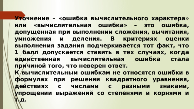 Уточнение – «ошибка вычислительного характера» или «вычислительная ошибка» – это ошибка, допущенная при выполнении сложения, вычитания, умножения и деления. В критериях оценки выполнения задания подчеркивается тот факт, что 1 балл допускается ставить в тех случаях, когда единственная вычислительная ошибка стала причиной того, что неверен ответ. К вычислительным ошибкам не относятся ошибки в формулах при решении квадратного уравнения, действиях с числами с разными знаками, упрощении выражений со степенями и корнями и т.д. 