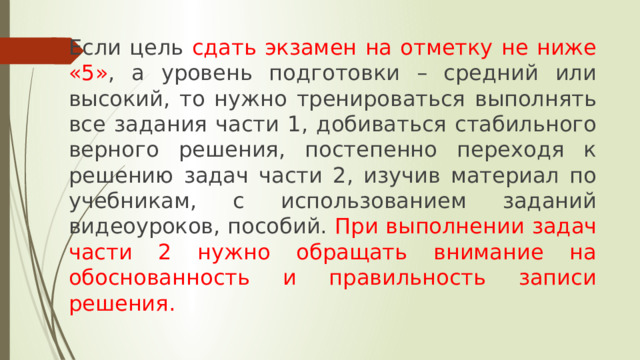 Если цель сдать экзамен на отметку не ниже «5» , а уровень подготовки – средний или высокий, то нужно тренироваться выполнять все задания части 1, добиваться стабильного верного решения, постепенно переходя к решению задач части 2, изучив материал по учебникам, с использованием заданий видеоуроков, пособий. При выполнении задач части 2 нужно обращать внимание на обоснованность и правильность записи решения. 