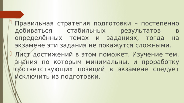 Правильная стратегия подготовки – постепенно добиваться стабильных результатов в определённых темах и заданиях, тогда на экзамене эти задания не покажутся сложными. Лист достижений в этом поможет. Изучение тем, знания по которым минимальны, и проработку соответствующих позиций в экзамене следует исключить из подготовки. 