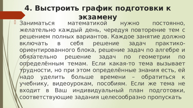 4. Выстроить график подготовки к экзамену Заниматься математикой нужно постоянно, желательно каждый день, чередуя повторение тем с решением полных вариантов. Каждое занятие должно включать в себя решение задач практико-ориентированного блока, решение задач по алгебре и обязательно решение задач по геометрии по определённым темам. Если какая-то тема вызывает трудности, но при этом определённые знания есть, ей надо уделить больше времени – обратиться к учебнику, видеоурокам, пособиям. Если же тема не входит в Ваш индивидуальный план подготовки, соответствующие задания целесообразно пропускать 