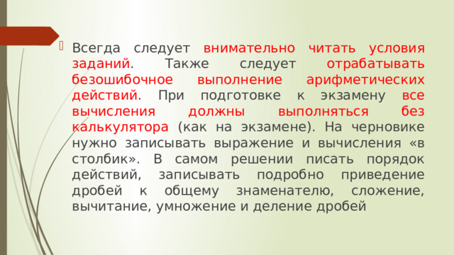 Всегда следует внимательно читать условия заданий . Также следует отрабатывать безошибочное выполнение арифметических действий . При подготовке к экзамену все вычисления должны выполняться без калькулятора (как на экзамене). На черновике нужно записывать выражение и вычисления «в столбик». В самом решении писать порядок действий, записывать подробно приведение дробей к общему знаменателю, сложение, вычитание, умножение и деление дробей 