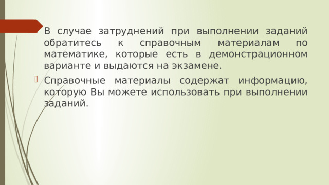 В случае затруднений при выполнении заданий обратитесь к справочным материалам по математике, которые есть в демонстрационном варианте и выдаются на экзамене. Справочные материалы содержат информацию, которую Вы можете использовать при выполнении заданий. 