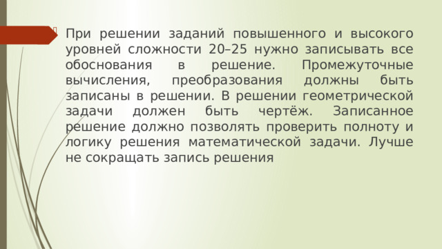 При решении заданий повышенного и высокого уровней сложности 20–25 нужно записывать все обоснования в решение. Промежуточные вычисления, преобразования должны быть записаны в решении. В решении геометрической задачи должен быть чертёж. Записанное решение должно позволять проверить полноту и логику решения математической задачи. Лучше не сокращать запись решения 