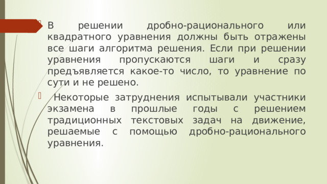 В решении дробно-рационального или квадратного уравнения должны быть отражены все шаги алгоритма решения. Если при решении уравнения пропускаются шаги и сразу предъявляется какое-то число, то уравнение по сути и не решено.  Некоторые затруднения испытывали участники экзамена в прошлые годы с решением традиционных текстовых задач на движение, решаемые с помощью дробно-рационального уравнения. 