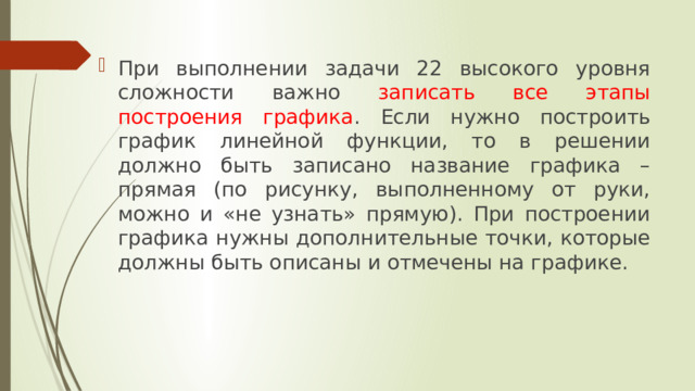 При выполнении задачи 22 высокого уровня сложности важно записать все этапы построения графика . Если нужно построить график линейной функции, то в решении должно быть записано название графика – прямая (по рисунку, выполненному от руки, можно и «не узнать» прямую). При построении графика нужны дополнительные точки, которые должны быть описаны и отмечены на графике. 