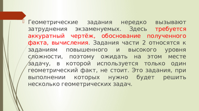 Геометрические задания нередко вызывают затруднения экзаменуемых. Здесь требуется аккуратный чертёж, обоснование полученного факта, вычисления . Задания части 2 относятся к заданиям повышенного и высокого уровня сложности, поэтому ожидать на этом месте задачу, в которой используется только один геометрический факт, не стоит. Это задания, при выполнении которых нужно будет решить несколько геометрических задач. 