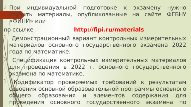 При индивидуальной подготовке к экзамену нужно изучить материалы, опубликованные на сайте ФГБНУ «ФИПИ» или по ссылке http://fipi.ru/materials  Демонстрационный вариант контрольных измерительных материалов основного государственного экзамена 2022 года по математике.  Спецификация контрольных измерительных материалов для проведения в 2022 г. основного государственного экзамена по математике.  Кодификатор проверяемых требований к результатам освоения основной образовательной программы основного общего образования и элементов содержания для проведения основного государственного экзамена по математике.  