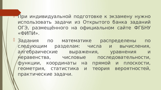 При индивидуальной подготовке к экзамену нужно использовать задачи из Открытого банка заданий ОГЭ, размещённого на официальном сайте ФГБНУ «ФИПИ». Задания по математике распределены по следующим разделам: числа и вычисления, алгебраические выражения, уравнения и неравенства, числовые последовательности, функции, координаты на прямой и плоскости, геометрия, статистика и теория вероятностей, практические задачи. 