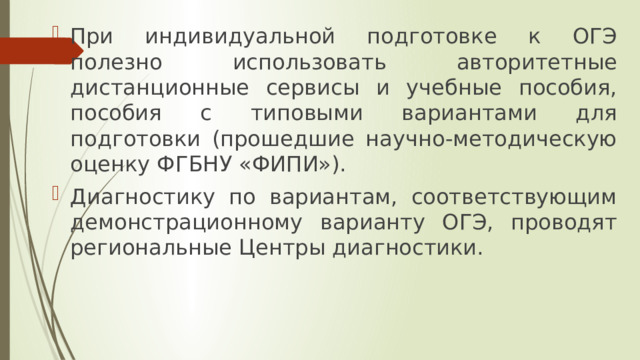 При индивидуальной подготовке к ОГЭ полезно использовать авторитетные дистанционные сервисы и учебные пособия, пособия с типовыми вариантами для подготовки (прошедшие научно-методическую оценку ФГБНУ «ФИПИ»). Диагностику по вариантам, соответствующим демонстрационному варианту ОГЭ, проводят региональные Центры диагностики. 