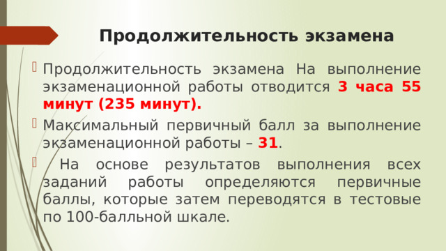 Продолжительность экзамена Продолжительность экзамена На выполнение экзаменационной работы отводится 3 часа 55 минут (235 минут). Максимальный первичный балл за выполнение экзаменационной работы – 31 .  На основе результатов выполнения всех заданий работы определяются первичные баллы, которые затем переводятся в тестовые по 100-балльной шкале. 