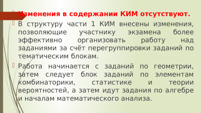 Изменения в содержании КИМ отсутствуют. В структуру части 1 КИМ внесены изменения, позволяющие участнику экзамена более эффективно организовать работу над заданиями за счёт перегруппировки заданий по тематическим блокам. Работа начинается с заданий по геометрии, затем следует блок заданий по элементам комбинаторики, статистике и теории вероятностей, а затем идут задания по алгебре и началам математического анализа. 