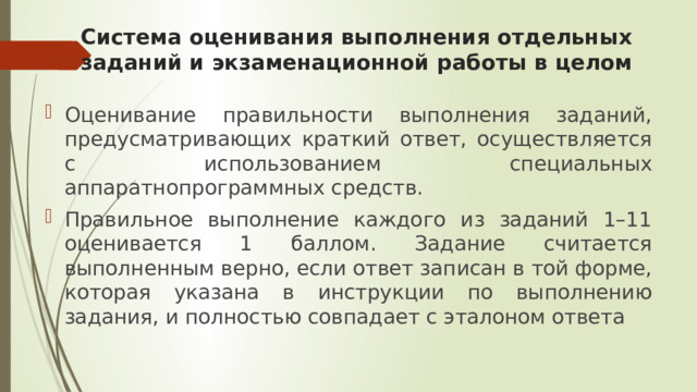 Система оценивания выполнения отдельных заданий и экзаменационной работы в целом Оценивание правильности выполнения заданий, предусматривающих краткий ответ, осуществляется с использованием специальных аппаратнопрограммных средств. Правильное выполнение каждого из заданий 1–11 оценивается 1 баллом. Задание считается выполненным верно, если ответ записан в той форме, которая указана в инструкции по выполнению задания, и полностью совпадает с эталоном ответа 