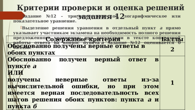 Критерии проверки и оценка решений задания 12 Задание №12 – тригонометрическое, логарифмическое или показательное уравнение. Выделение решения уравнения в отдельный пункт а прямо указывает участникам экзамена на необходимость полного решения предложенного уравнения: при отсутствии в тексте конкретной работы ответа на вопрос пункта  а задание №12 оценивается 0 баллов.  Содержание критерия Баллы Обоснованно получены верные ответы в обоих пунктах 2 Обоснованно получен верный ответ в пункте а  ИЛИ 1 Решение не соответствует ни одному из критериев, перечисленных выше 0 получены неверные ответы из-за вычислительной ошибки, но при этом имеется верная последовательность всех шагов решения обоих пунктов: пункта а и пункта б Максимальный балл 2 