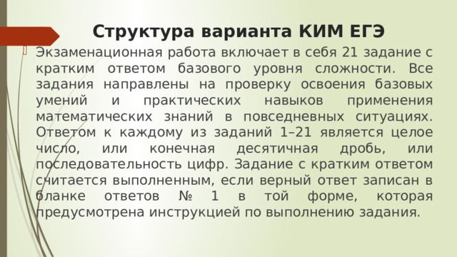 Структура варианта КИМ ЕГЭ Экзаменационная работа включает в себя 21 задание с кратким ответом базового уровня сложности. Все задания направлены на проверку освоения базовых умений и практических навыков применения математических знаний в повседневных ситуациях. Ответом к каждому из заданий 1–21 является целое число, или конечная десятичная дробь, или последовательность цифр. Задание с кратким ответом считается выполненным, если верный ответ записан в бланке ответов № 1 в той форме, которая предусмотрена инструкцией по выполнению задания. 