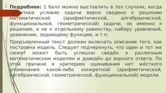 Подробнее: 1 балл можно выставлять в тех случаях, когда сюжетное условие задачи верно сведено к решению математической (арифметической, алгебраической, функциональной, геометрической) задачи, но именно к решению, а не к отдельному равенству, набору уравнений, уравнению, задающему функцию, и т.п. Предъявленный текст должен включать описание того, как построена модель. Следует подчеркнуть, что один и тот же сюжет может быть успешно сведён к различным математическим моделям и доведён до верного ответа. По этой причине в критериях оценивания нет жёсткого упоминания какой-либо конкретной (арифметической, алгебраической, геометрической, функциональной) модели. 