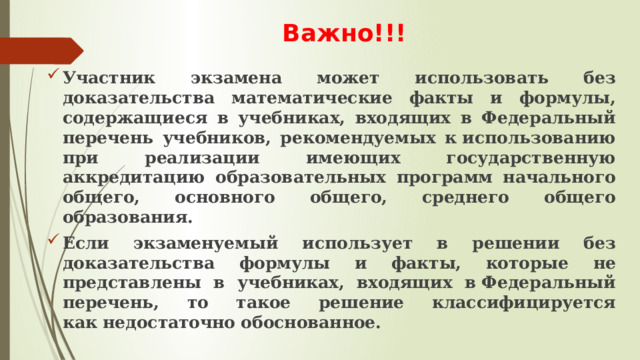 Важно!!! Участник экзамена может использовать без доказательства математические факты и формулы, содержащиеся в учебниках, входящих в Федеральный перечень учебников, рекомендуемых к использованию при реализации имеющих государственную аккредитацию образовательных программ начального общего, основного общего, среднего общего образования. Если экзаменуемый использует в решении без доказательства формулы и факты, которые не представлены в учебниках, входящих в Федеральный перечень, то такое решение классифицируется как недостаточно обоснованное. 