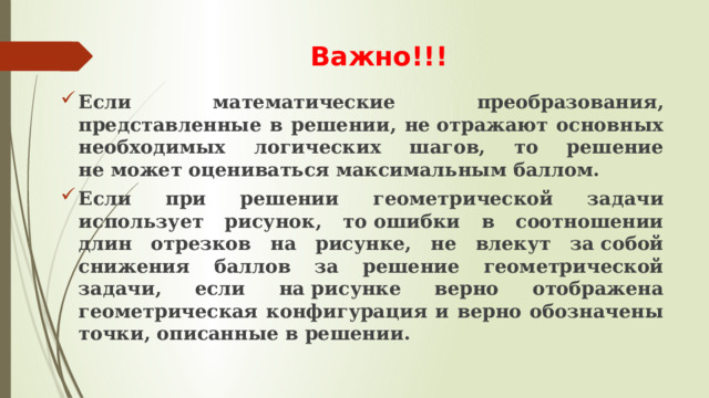 Важно!!! Если математические преобразования, представленные в решении, не отражают основных необходимых логических шагов, то решение не может оцениваться максимальным баллом. Если при решении геометрической задачи использует рисунок, то ошибки в соотношении длин отрезков на рисунке, не влекут за собой снижения баллов за решение геометрической задачи, если на рисунке верно отображена геометрическая конфигурация и верно обозначены точки, описанные в решении. 