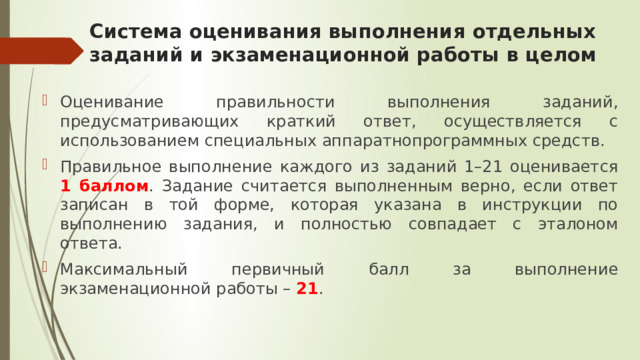 Система оценивания выполнения отдельных заданий и экзаменационной работы в целом Оценивание правильности выполнения заданий, предусматривающих краткий ответ, осуществляется с использованием специальных аппаратнопрограммных средств. Правильное выполнение каждого из заданий 1–21 оценивается 1 баллом . Задание считается выполненным верно, если ответ записан в той форме, которая указана в инструкции по выполнению задания, и полностью совпадает с эталоном ответа. Максимальный первичный балл за выполнение экзаменационной работы – 21 . 