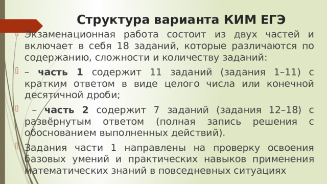 Структура варианта КИМ ЕГЭ Экзаменационная работа состоит из двух частей и включает в себя 18 заданий, которые различаются по содержанию, сложности и количеству заданий: – часть 1 содержит 11 заданий (задания 1–11) с кратким ответом в виде целого числа или конечной десятичной дроби; – часть 2 содержит 7 заданий (задания 12–18) с развёрнутым ответом (полная запись решения с обоснованием выполненных действий). Задания части 1 направлены на проверку освоения базовых умений и практических навыков применения математических знаний в повседневных ситуациях 