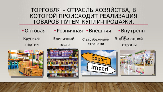 Торговля – отрасль хозяйства, в которой происходит реализация товаров путем купли-продажи. Оптовая Розничная Внешняя Внутренняя Крупные партии Единичный товар Внутри одной страны С зарубежными странами 