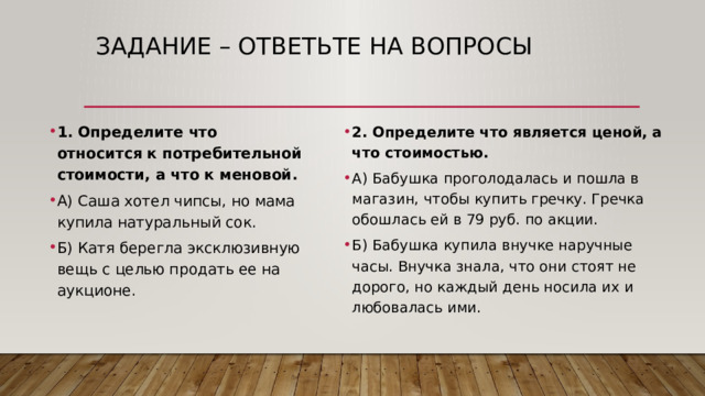 Задание – ответьте на вопросы 2. Определите что является ценой, а что стоимостью. А) Бабушка проголодалась и пошла в магазин, чтобы купить гречку. Гречка обошлась ей в 79 руб. по акции. Б) Бабушка купила внучке наручные часы. Внучка знала, что они стоят не дорого, но каждый день носила их и любовалась ими. 1. Определите что относится к потребительной стоимости, а что к меновой. А) Саша хотел чипсы, но мама купила натуральный сок. Б) Катя берегла эксклюзивную вещь с целью продать ее на аукционе. 