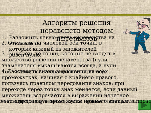 Алгоритм решения неравенств методом интервалов Разложить левую часть неравенства на множители. 2. Отметить на числовой оси точки, в которых каждый из множителей равен нулю. 3. Выколоть те точки, которые не входят в множество решений неравенства (нули знаменателя выкалываются всегда, а нули числителя, если неравенство строгое). 4. Расставить знаки выражения на всех промежутках, начиная с крайнего правого, пользуясь правилом чередования знаков: при переходе через точку знак меняется, если данный множитель встречается в выражении нечетное число раз, не меняется – если четное число раз. 5. Нанести штриховку в промежутке нужного знака и записать ответ. 