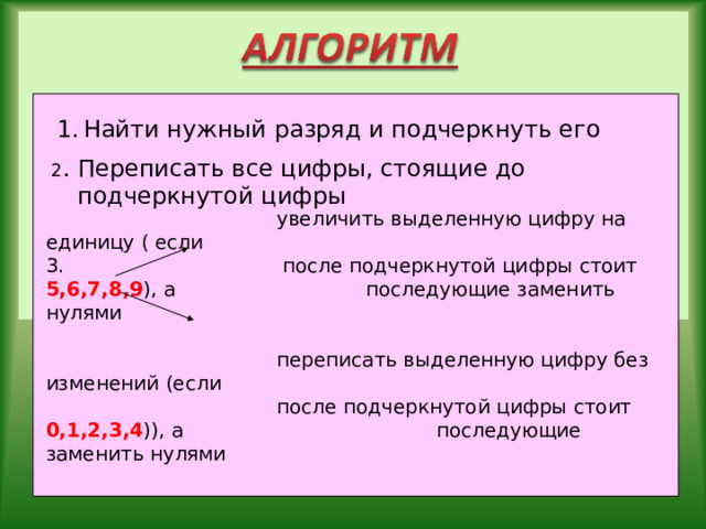Найти нужный разряд и подчеркнуть его 2 . Переписать все цифры, стоящие до подчеркнутой цифры  увеличить выделенную цифру на единицу ( если 3. после подчеркнутой цифры стоит 5,6,7,8,9 ), а    последующие заменить нулями  переписать выделенную цифру без изменений (если  после подчеркнутой цифры стоит 0,1,2,3,4 )), а    последующие заменить нулями 
