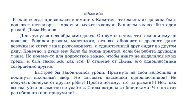 «Рыжий»   Рыжие всегда привлекают внимание. Кажется, что жизнь их должна быть под цвет шевелюры – яркая и захватывающая. В нашем классе был один рыжий, Дима Иванов.  День тянулся невообразимо долго. Он думал о том, что в жизни ему не повезло. Родился рыжим, маленьким, его все обижают и дразнят, даже девочки не хотят с ним разговаривать, а единственный друг сидит на другом ряду. Конечно, в душе ему было бы очень приятно, если бы ребята дружили с ним. Но почему-то для подростков важно, чтобы никто не выделялся из их среды, и был такой же, как все. В отличие от Димы, его одноклассники совершенно другие.  Быстрее бы закончились уроки. Прыгнуть на свой велосипед и покинуть школьный двор. Не слышать насмешки одноклассников! Не получать оплеухи от других ребят! Просто потому, что ты рыжий!!! Но… как всегда, уйти незаметно не удаётся. Снова встреча с обидчиками. Что на этот раз обидного они придумали?... На уроке детям предлагается текст, по которому ведётся работа в течение урока.  