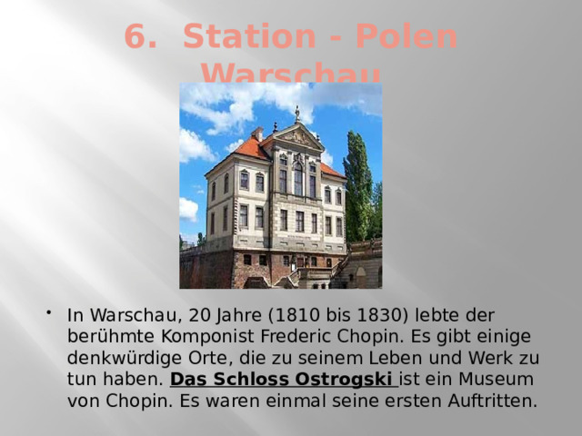 6. Station - Polen Warschau In Warschau, 20 Jahre (1810 bis 1830) lebte der berühmte Komponist Frederic Chopin. Es gibt einige denkwürdige Orte, die zu seinem Leben und Werk zu tun haben. Das Schloss Ostrogski ist ein Museum von Chopin. Es waren einmal seine ersten Auftritten. 