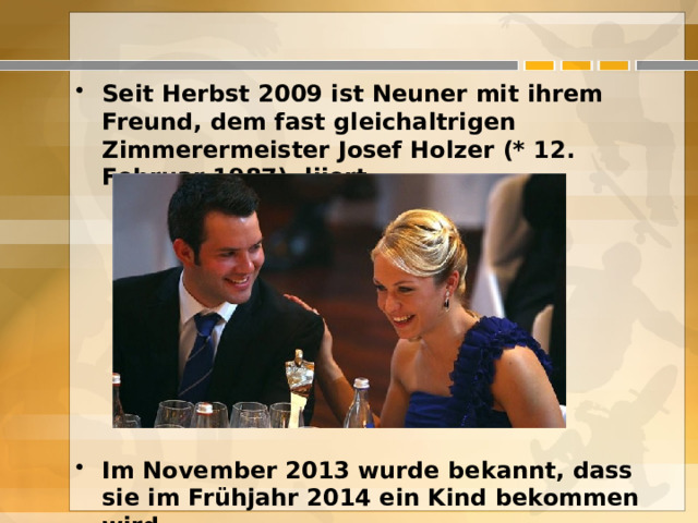 Seit Herbst 2009 ist Neuner mit ihrem Freund, dem fast gleichaltrigen Zimmerermeister Josef Holzer (* 12. Februar 1987), liiert.       Im November 2013 wurde bekannt, dass sie im Frühjahr 2014 ein Kind bekommen wird.  