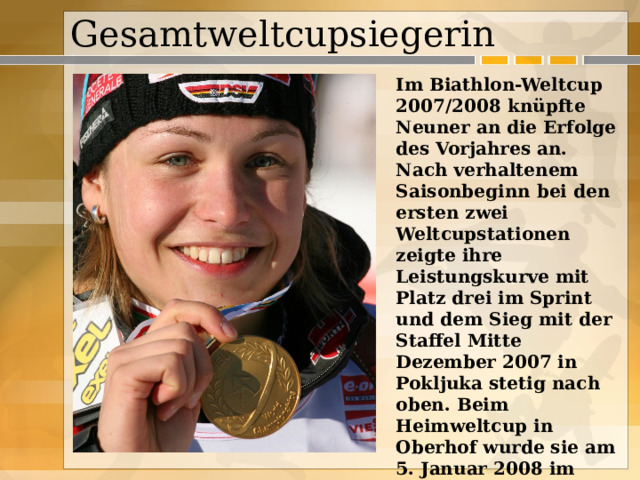 Gesamtweltcupsiegerin  Im Biathlon-Weltcup 2007/2008 knüpfte Neuner an die Erfolge des Vorjahres an. Nach verhaltenem Saisonbeginn bei den ersten zwei Weltcupstationen zeigte ihre Leistungskurve mit Platz drei im Sprint und dem Sieg mit der Staffel Mitte Dezember 2007 in Pokljuka stetig nach oben. Beim Heimweltcup in Oberhof wurde sie am 5. Januar 2008 im Sprintrennen zunächst Dritte und gewann am Folgetag den Massenstart. 