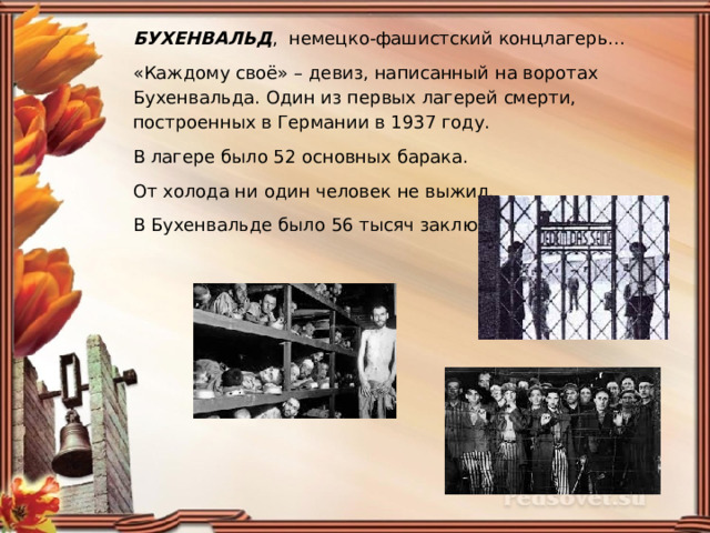 БУХЕНВАЛЬД , немецко-фашистский концлагерь… «Каждому своё» – девиз, написанный на воротах Бухенвальда. Один из первых лагерей смерти, построенных в Германии в 1937 году. В лагере было 52 основных барака. От холода ни один человек не выжил. В Бухенвальде было 56 тысяч заключенных. 