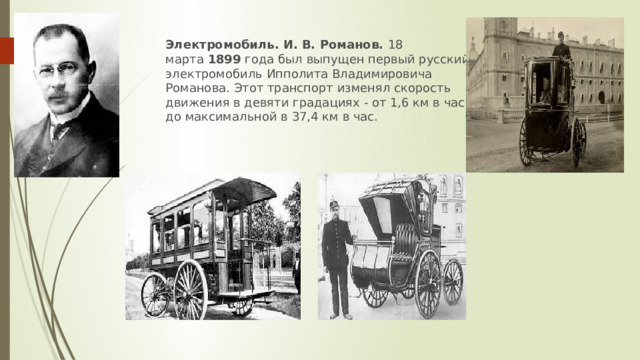 Электромобиль. И. В. Романов.  18 марта  1899  года был выпущен первый русский электромобиль Ипполита Владимировича Романова. Этот транспорт изменял скорость движения в девяти градациях - от 1,6 км в час до максимальной в 37,4 км в час. 