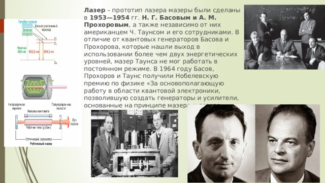 Лазер  – прототип лазера мазеры были сделаны в  1953—1954  гг.  Н. Г. Басовым и А. М. Прохоровым , а также независимо от них американцем Ч. Таунсом и его сотрудниками. В отличие от квантовых генераторов Басова и Прохорова, которые нашли выход в использовании более чем двух энергетических уровней, мазер Таунса не мог работать в постоянном режиме. В 1964 году Басов, Прохоров и Таунс получили Нобелевскую премию по физике «За основополагающую работу в области квантовой электроники, позволившую создать генераторы и усилители, основанные на принципе мазера и лазера».   