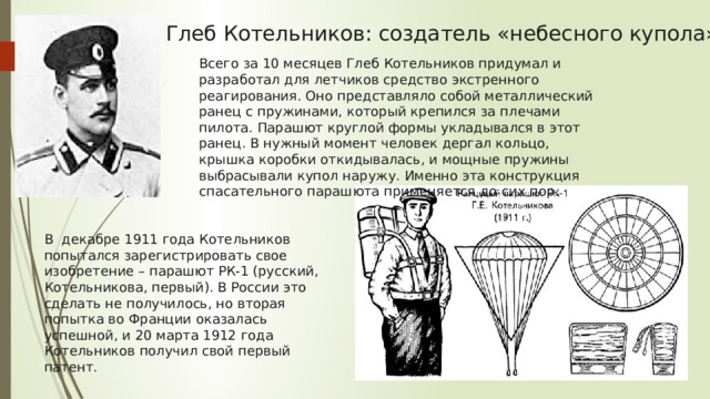 Глеб Котельников: создатель «небесного купола» Всего за 10 месяцев Глеб Котельников придумал и разработал для летчиков средство экстренного реагирования. Оно представляло собой металлический ранец с пружинами, который крепился за плечами пилота. Парашют круглой формы укладывался в этот ранец. В нужный момент человек дергал кольцо, крышка коробки откидывалась, и мощные пружины выбрасывали купол наружу. Именно эта конструкция спасательного парашюта применяется до сих пор. В  декабре 1911 года Котельников попытался зарегистрировать свое изобретение – парашют РК-1 (русский, Котельникова, первый). В России это сделать не получилось, но вторая попытка во Франции оказалась успешной, и 20 марта 1912 года Котельников получил свой первый патент. 