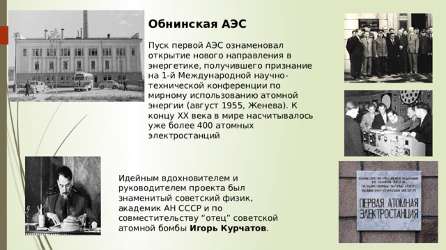 Обнинская АЭС Пуск первой АЭС ознаменовал открытие нового направления в энергетике, получившего признание на 1-й Международной научно-технической конференции по мирному использованию атомной энергии (август 1955, Женева). К концу ХХ века в мире насчитывалось уже более 400 атомных электростанций Идейным вдохновителем и руководителем проекта был знаменитый советский физик, академик АН СССР и по совместительству “отец” советской атомной бомбы  Игорь Курчатов . 