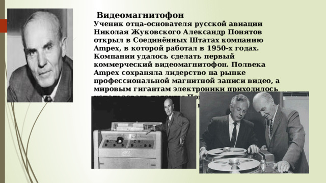  Видеомагнитофон Ученик отца-основателя русской авиации Николая Жуковского Александр Понятов открыл в Соединённых Штатах компанию Ampex, в которой работал в 1950-х годах. Компании удалось сделать первый коммерческий видеомагнитофон. Полвека Ampex сохраняла лидерство на рынке профессиональной магнитной записи видео, а мировым гигантам электроники приходилось использовать патенты Понятова для производства домашнего видеооборудования . 