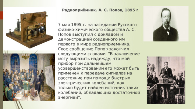 Радиоприёмник. А. С. Попов, 1895 г 7 мая 1895 г. на заседании Русского физико-химического общества А. С. Попов выступил с докладом и демонстрацией созданного им первого в мире радиоприемника. Свое сообщение Попов закончил следующими словами: 