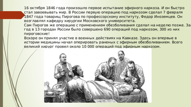 16 октября 1846 года произошло первое испытание эфирного наркоза. И он быстро стал завоевывать мир. В России первую операцию под наркозом сделал 7 февраля 1847 года товарищ Пирогова по профессорскому институту, Федор Иноземцев. Он возглавлял кафедру хирургии Московского университета. Сам Пирогов же операцию с применением обезболивания сделал на неделю позже. За год в 13 городах России было совершено 690 операций под наркозом, 300 из них пироговские! Вскоре он принял участие в военных действиях на Кавказе. Здесь он впервые в истории медицины начал оперировать раненых с эфирным обезболиванием. Всего великий хирург провел около 10 000 операций под эфирным наркозом. 