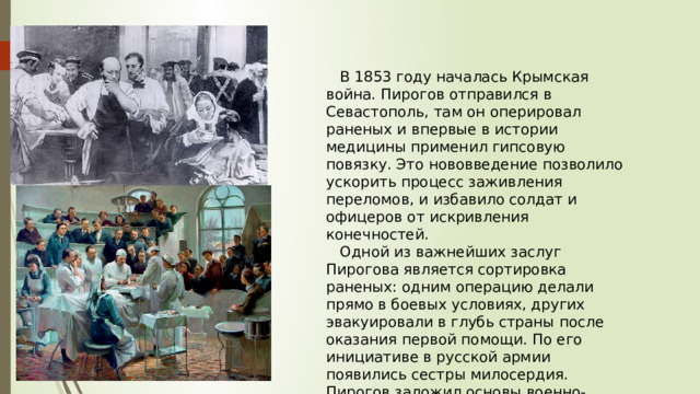  В 1853 году началась Крымская война. Пирогов отправился в Севастополь, там он оперировал раненых и впервые в истории медицины применил гипсовую повязку. Это нововведение позволило ускорить процесс заживления переломов, и избавило солдат и офицеров от искривления конечностей.  Одной из важнейших заслуг Пирогова является сортировка раненых: одним операцию делали прямо в боевых условиях, других эвакуировали в глубь страны после оказания первой помощи. По его инициативе в русской армии появились сестры милосердия. Пирогов заложил основы военно-полевой медицины. 