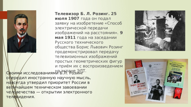 Телевизор Б. Л. Розинг. 25 июля 1907  года он подал заявку на изобретение «Способ электрической передачи изображений на расстояния».  9 мая 1911  года на заседании Русского технического общества Борис Львович Розинг продемонстрировал передачу телевизионных изображений простых геометрических фигур и приём их с воспроизведением на экране ЭЛТ. Своими исследованиями Б.Л. Розинг опередил иностранную научную мысль, навсегда утвердил приоритет России в величайшем техническом завоевании человечества — открытии электронного телевидения. 