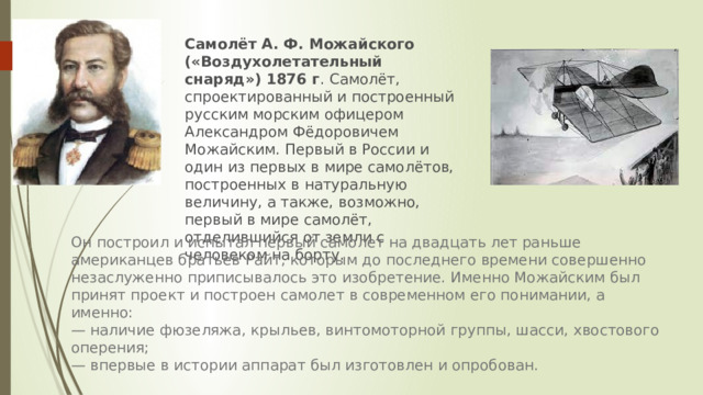 Самолёт А. Ф. Можайского («Воздухолетательный снаряд») 1876 г . Самолёт, спроектированный и построенный русским морским офицером Александром Фёдоровичем Можайским. Первый в России и один из первых в мире самолётов, построенных в натуральную величину, а также, возможно, первый в мире самолёт, отделившийся от земли с человеком на борту.   Он построил и испытал первый самолет на двадцать лет раньше американцев братьев Райт, которым до последнего времени совершенно незаслуженно приписывалось это изобретение. Именно Можайским был принят проект и построен самолет в современном его понимании, а именно:  — наличие фюзеляжа, крыльев, винтомоторной группы, шасси, хвостового оперения;  — впервые в истории аппарат был изготовлен и опробован. 