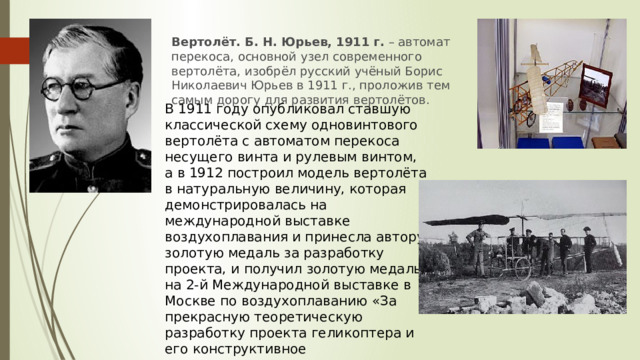 Вертолёт. Б. Н. Юрьев, 1911 г.  – автомат перекоса, основной узел современного вертолёта, изобрёл русский учёный Борис Николаевич Юрьев в 1911 г., проложив тем самым дорогу для развития вертолётов. В 1911 году опубликовал ставшую классической схему одновинтового вертолёта с автоматом перекоса несущего винта и рулевым винтом, а в 1912 построил модель вертолёта в натуральную величину, которая демонстрировалась на международной выставке воздухоплавания и принесла автору золотую медаль за разработку проекта, и получил золотую медаль на 2-й Международной выставке в Москве по воздухоплаванию «За прекрасную теоретическую разработку проекта геликоптера и его конструктивное осуществление». 