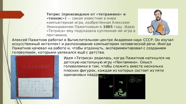 Тетрис (производное от «тетрамино» и «теннис»)  — самая известная в мире компьютерная игра, изобретённая Алексеем Леонидовичем Пажитновым в  1985  году. Идею «Тетриса» ему подсказала купленная им игра в пентамино.   Алексей Пажитнов работал в Вычислительном центре Академии наук СССР. Он изучал искусственный интеллект и распознавание компьютером человеческой речи. Иногда Пажитнов ночевал на работе и, чтобы отдохнуть, экспериментировал с созданием головоломок, которыми увлекался ещё с детства. Идея «Тетриса» родилась, когда Пажитнов наткнулся на детскую настольную игру «Пентамино». Смысл головоломки в том, чтобы сложить вместе несколько плоских фигурок, каждая из которых состоит из пяти одинаковых квадратов. 