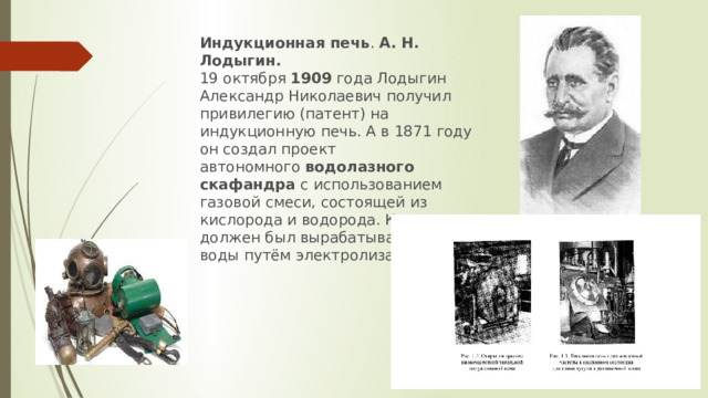 Индукционная печь .  А. Н. Лодыгин.   19 октября  1909  года Лодыгин Александр Николаевич получил привилегию (патент) на индукционную печь. А в 1871 году он создал проект автономного  водолазного скафандра  с использованием газовой смеси, состоящей из кислорода и водорода. Кислород должен был вырабатываться из воды путём электролиза. 