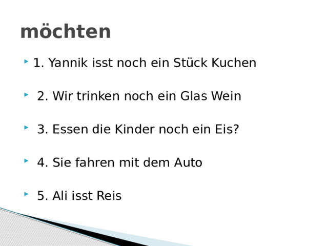 möchten 1. Yannik isst noch ein Stück Kuchen  2. Wir trinken noch ein Glas Wein  3. Essen die Kinder noch ein Eis?  4. Sie fahren mit dem Auto  5. Ali isst Reis 