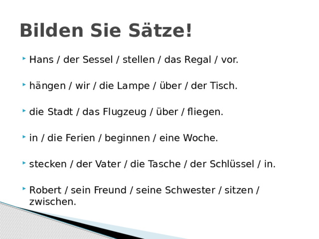 Bilden Sie Sätze! Hans / der Sessel / stellen / das Regal / vor. hängen / wir / die Lampe / über / der Tisch. die Stadt / das Flugzeug / über / fliegen. in / die Ferien / beginnen / eine Woche. stecken / der Vater / die Tasche / der Schlüssel / in. Robert / sein Freund / seine Schwester / sitzen / zwischen. 