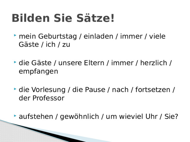 Bilden Sie Sätze! mein Geburtstag / einladen / immer / viele Gäste / ich / zu die Gäste / unsere Eltern / immer / herzlich / empfangen die Vorlesung / die Pause / nach / fortsetzen / der Professor aufstehen / gewöhnlich / um wieviel Uhr / Sie? 