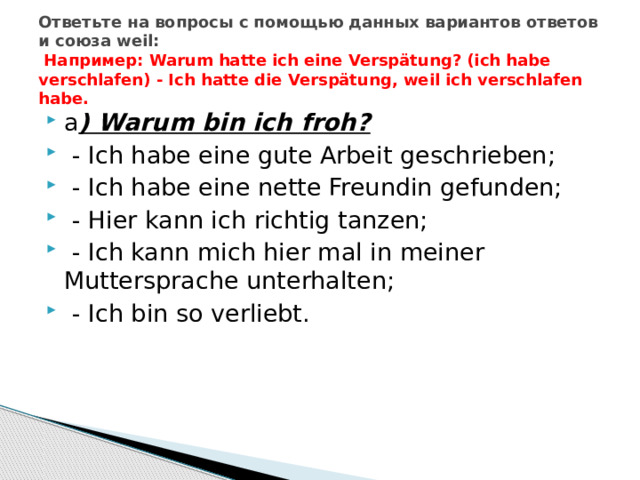 Ответьте на вопросы с помощью данных вариантов ответов и союза weil:  Например: Warum hatte ich eine Verspätung? (ich habe verschlafen) - Ich hatte die Verspätung, weil ich verschlafen habe. a ) Warum bin ich froh?  - Ich habe eine gute Arbeit geschrieben;  - Ich habe eine nette Freundin gefunden;  - Hier kann ich richtig tanzen;  - Ich kann mich hier mal in meiner Muttersprache unterhalten;  - Ich bin so verliebt. 