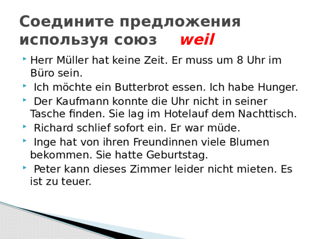 Соедините предложения используя союз weil Herr Müller hat keine Zeit. Er muss um 8 Uhr im Büro sein.  Ich möchte ein Butterbrot essen. Ich habe Hunger.  Der Kaufmann konnte die Uhr nicht in seiner Tasche finden. Sie lag im Hotelauf dem Nachttisch.  Richard schlief sofort ein. Er war müde.  Inge hat von ihren Freundinnen viele Blumen bekommen. Sie hatte Geburtstag.  Peter kann dieses Zimmer leider nicht mieten. Es ist zu teuer. 